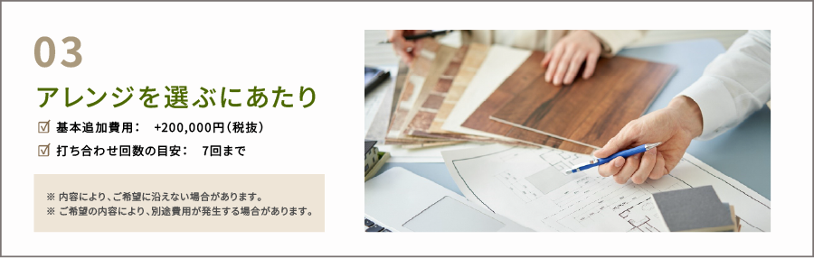 アレンジを選ぶにあたり。☑ 基本追加費用：　+200,000円（税抜） ☑ 打ち合わせ回数の目安：　7回まで　※ 内容により、ご希望に沿えない場合があります。 ※ ご希望の内容により、別途費用が発生する場合があります。