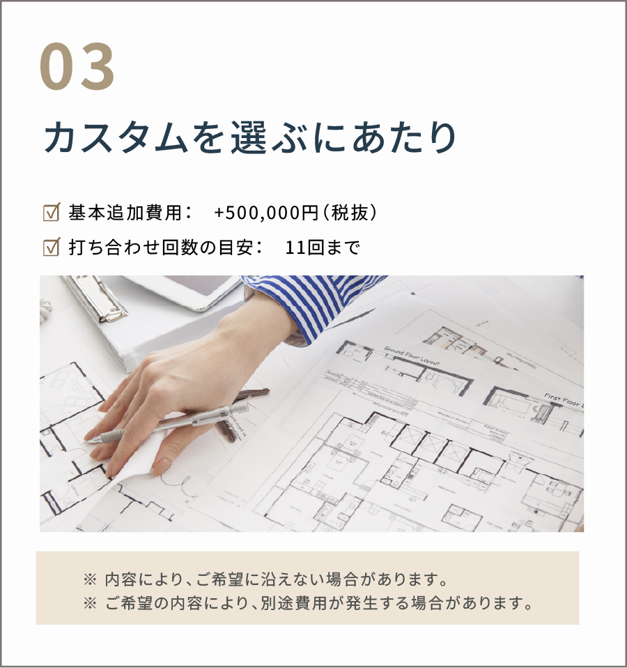 カスタムを選ぶにあたり 基本追加費用:+500,000円(税抜) 打ち合わせ回数の目安:11回まで ※内容により、ご希望に沿えない場合があります。 ※ご希望の内容により、別途費用が発生する場合があります。