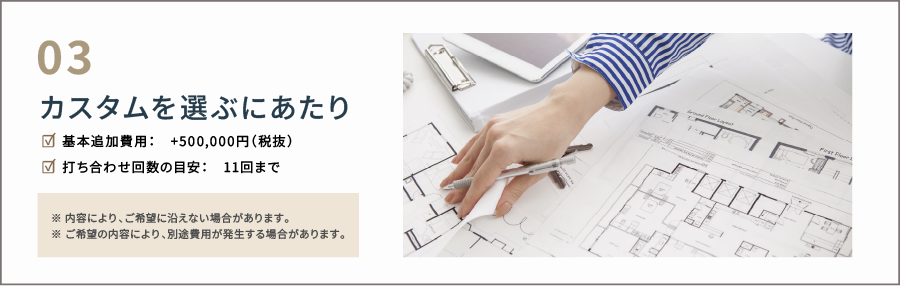 カスタムを選ぶにあたり 基本追加費用:+500,000円(税抜) 打ち合わせ回数の目安:11回まで ※内容により、ご希望に沿えない場合があります。 ※ご希望の内容により、別途費用が発生する場合があります。