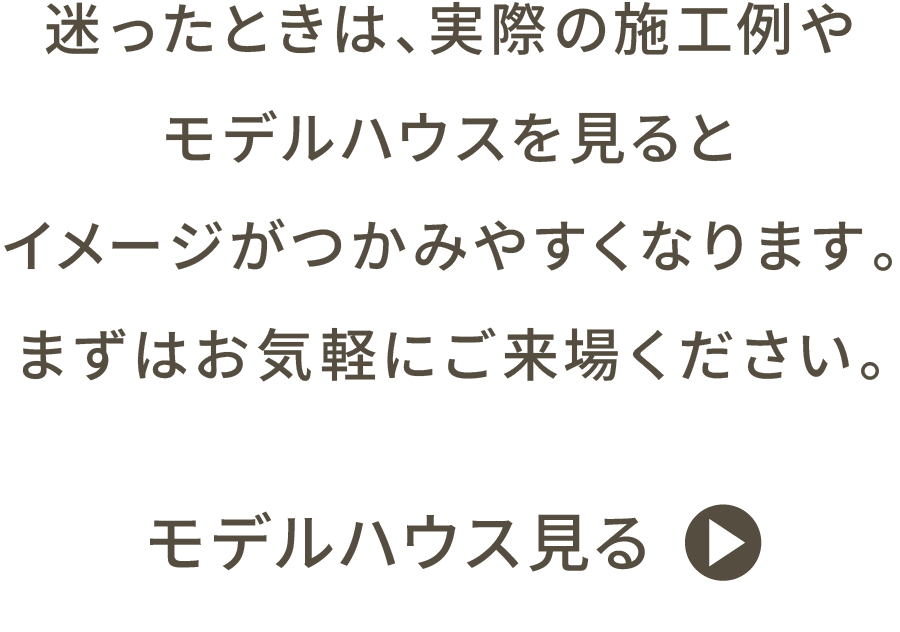 迷ったときは、実際の施工例やモデルハウスを見るとイメージがつかみやすくなります。 まずはお気軽にご来場ください。