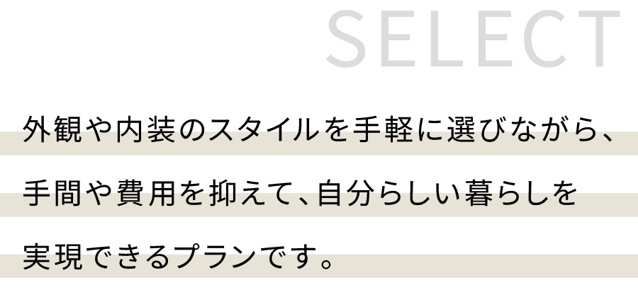 外観や内装のスタイルを手軽に選びながら、 手間や費用を抑えて、 自分らしい暮らしを実現できるプランです。