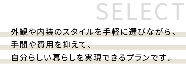 外観や内装のスタイルを手軽に選びながら、 手間や費用を抑えて、 自分らしい暮らしを実現できるプランです。