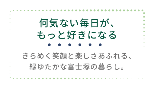 富士塚1丁目 周辺環境|何気ない毎日がもっと好きになる暮らし 富士塚1丁目の周辺環境紹介ページタイトル「何気ない毎日が、もっと好きになる」のデザイン画像