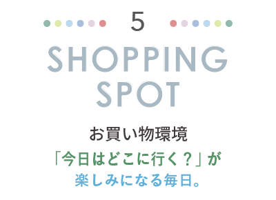 SHOPPING SPOT お買い物環境。「今日はどこに行く？」が楽しみになる毎日。