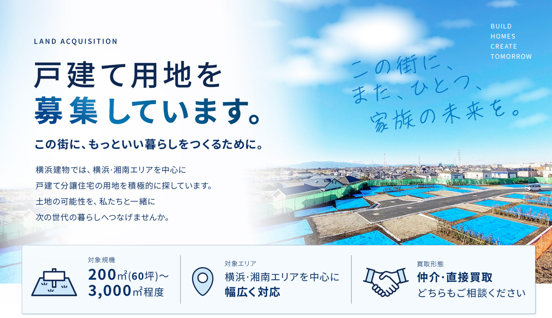 戸建て用地を募集しています。この街に、もっといい暮らしをつくるために。横浜建物では、横浜·湘南エリアを中心に 戸建て分讓住宅の用地を積極的に探しています。 土地の可能性を、私たちと一緒に 次の世代の暮らしへつなげませんか。|対象規機 200㎡(60坪)~3,000㎡程度|対象エリア 横浜·湘南エリアを中心に 幅広く対応|買取形態 仲介·直接買取 どちらもご相談ください
