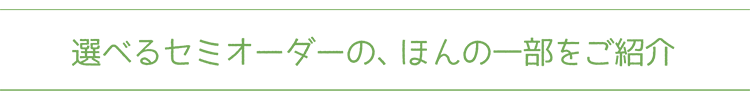 選べるセミオーダーの、ほんの一部をご紹介 選べるセミオーダーの、ほんの一部をご紹介