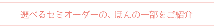 選べるセミオーダーの、ほんの一部をご紹介 選べるセミオーダーの、ほんの一部をご紹介